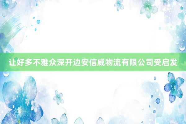 让好多不雅众深开边安信威物流有限公司受启发