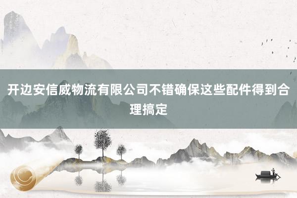开边安信威物流有限公司不错确保这些配件得到合理搞定
